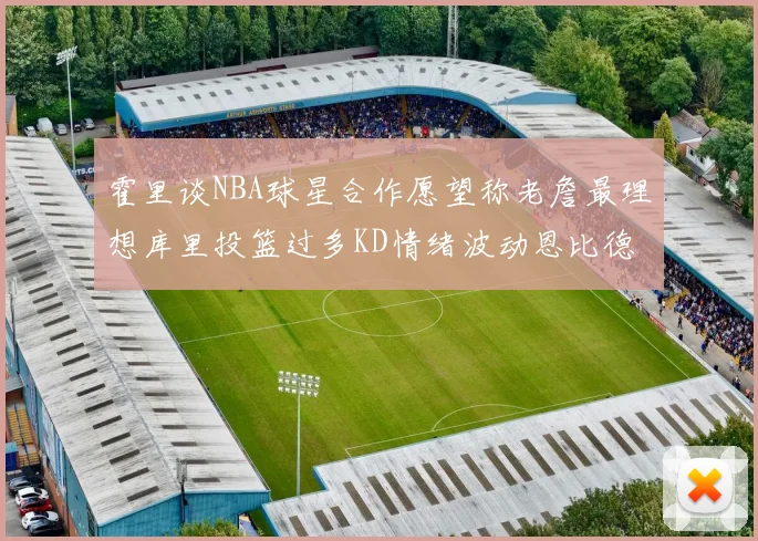 霍里谈NBA球星合作愿望称老詹最理想库里投篮过多KD情绪波动恩比德伤病困扰