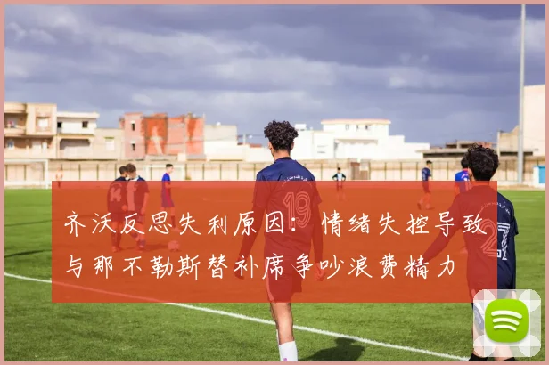 齐沃反思失利原因：情绪失控导致与那不勒斯替补席争吵浪费精力