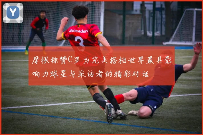 摩根称赞C罗为完美搭档世界最具影响力球星与采访者的精彩对话