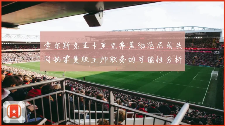 索尔斯克亚卡里克弗莱彻范尼或共同执掌曼联主帅职务的可能性分析