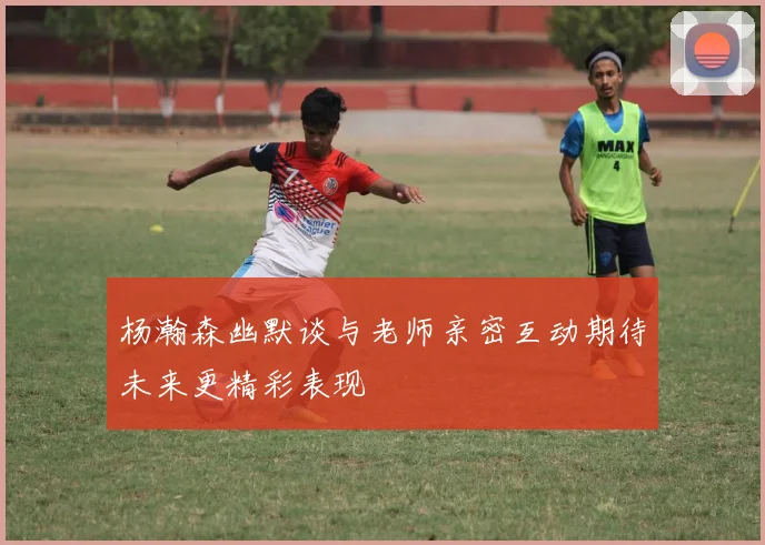 杨瀚森幽默谈与老师亲密互动期待未来更精彩表现