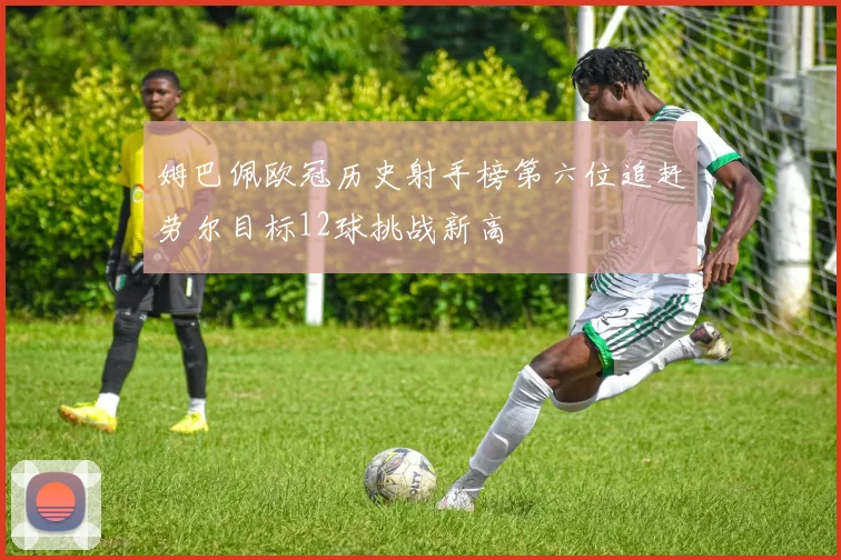 姆巴佩欧冠历史射手榜第六位追赶劳尔目标12球挑战新高