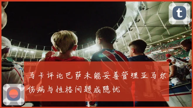马卡评论巴萨未能妥善管理亚马尔伤病与性格问题成隐忧