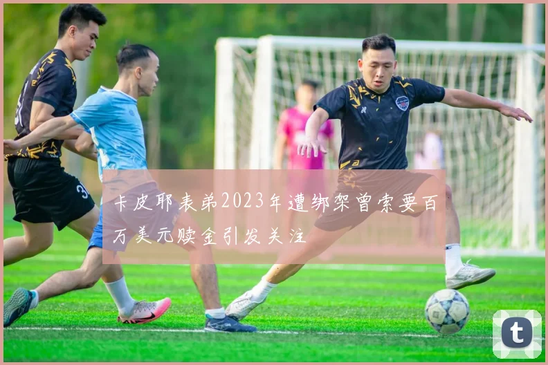 卡皮耶表弟2023年遭绑架曾索要百万美元赎金引发关注