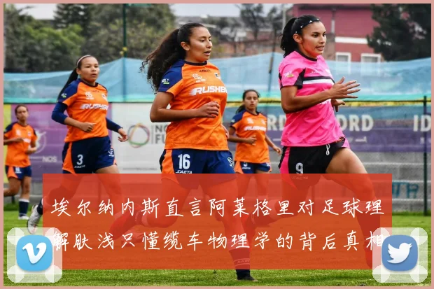 埃尔纳内斯直言阿莱格里对足球理解肤浅只懂缆车物理学的背后真相