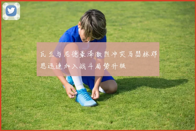 瓦兰与尼德豪泽激烈冲突马瑟林邓恩迅速加入战斗局势升级