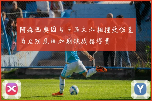 阿森西奥因与卡马文加相撞受伤皇马后防危机加剧缺战赫塔费
