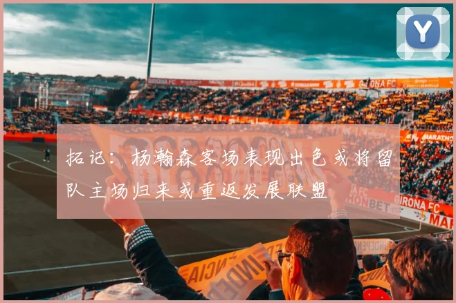 拓记：杨瀚森客场表现出色或将留队主场归来或重返发展联盟