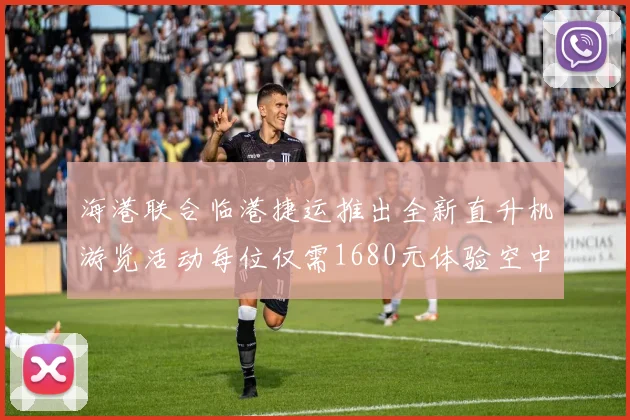 海港联合临港捷运推出全新直升机游览活动每位仅需1680元体验空中美景