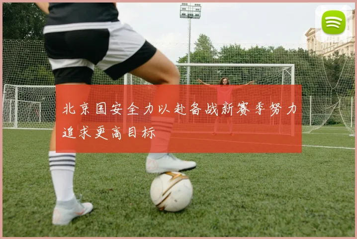 北京国安全力以赴备战新赛季努力追求更高目标
