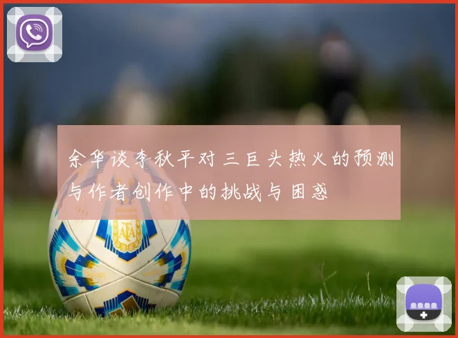 余华谈李秋平对三巨头热火的预测与作者创作中的挑战与困惑