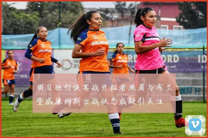 明日独行侠客战开拓者浓眉与布兰登威廉姆斯出战状态成疑引关注