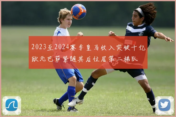2023至2024赛季皇马收入突破十亿欧元巴萨紧随其后位居第二梯队