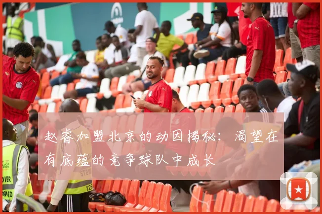 赵睿加盟北京的动因揭秘：渴望在有底蕴的竞争球队中成长