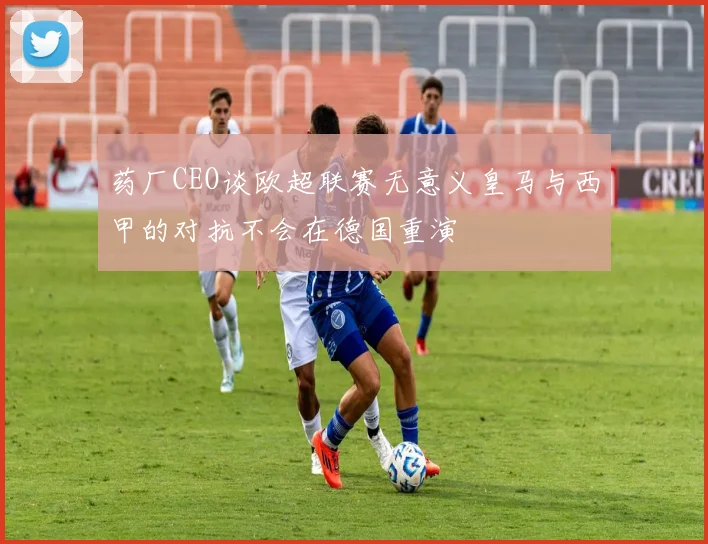 药厂CEO谈欧超联赛无意义皇马与西甲的对抗不会在德国重演
