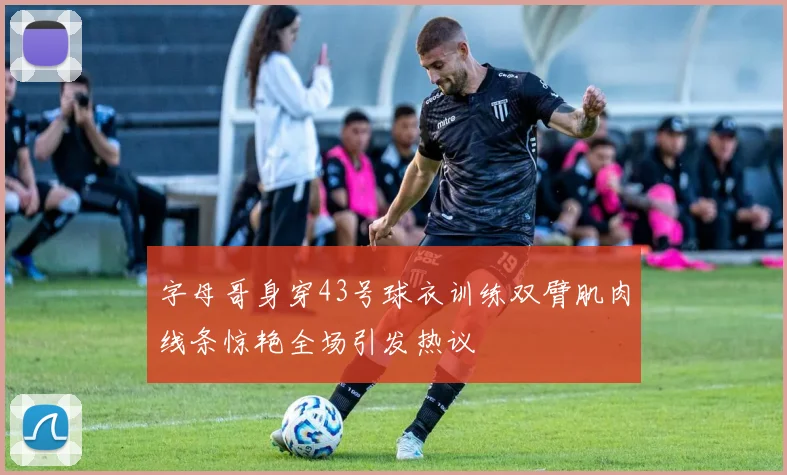 字母哥身穿43号球衣训练双臂肌肉线条惊艳全场引发热议