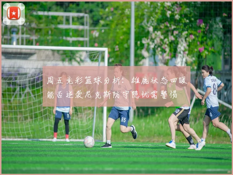 周五竞彩篮球分析：雄鹿状态回暖能否逆袭尼克斯防守隐忧需警惕