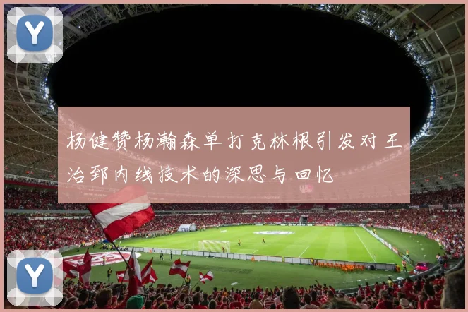 杨健赞杨瀚森单打克林根引发对王治郅内线技术的深思与回忆