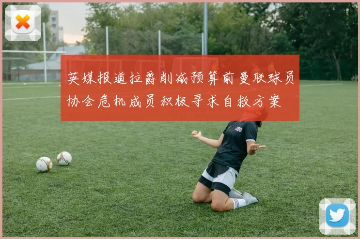 英媒报道拉爵削减预算前曼联球员协会危机成员积极寻求自救方案