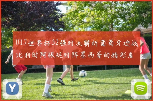 U17世界杯32强对决解析葡萄牙迎战比利时阿根廷对阵墨西哥的精彩看点