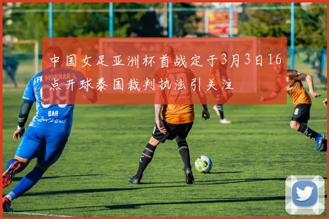 中国女足亚洲杯首战定于3月3日16点开球泰国裁判执法引关注