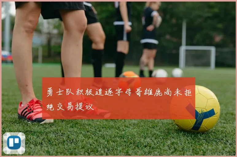 勇士队积极追逐字母哥雄鹿尚未拒绝交易提议