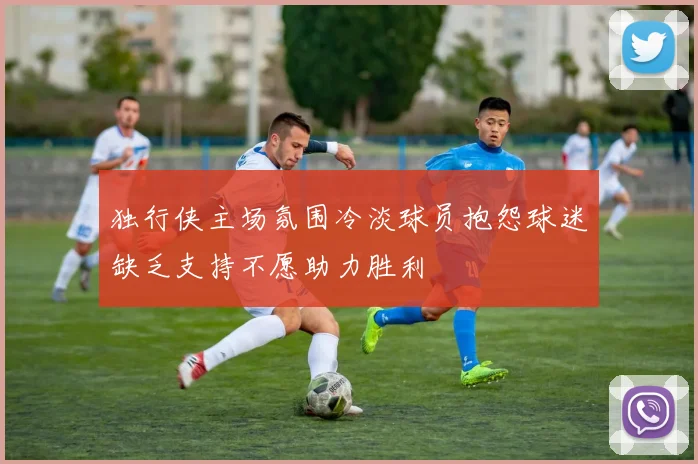 独行侠主场氛围冷淡球员抱怨球迷缺乏支持不愿助力胜利