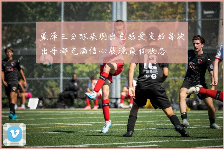 豪泽三分球表现出色感受良好每次出手都充满信心展现最佳状态