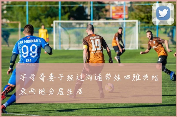 字母哥妻子经过沟通带娃回雅典结束两地分居生活