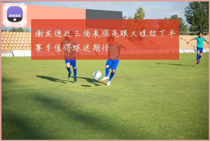 谢泼德近三场表现亮眼火媒称下半赛季值得球迷期待