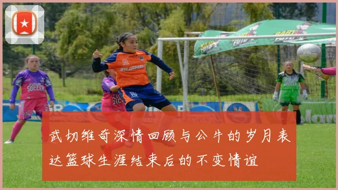 武切维奇深情回顾与公牛的岁月表达篮球生涯结束后的不变情谊
