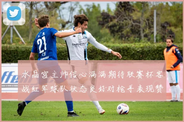 水晶宫主帅信心满满期待联赛杯客战红军球队状态良好对枪手表现赞赏