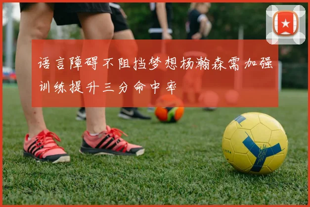 语言障碍不阻挡梦想杨瀚森需加强训练提升三分命中率