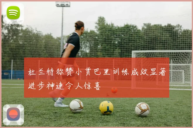 杜兰特称赞小贾巴里训练成效显著进步神速令人惊喜