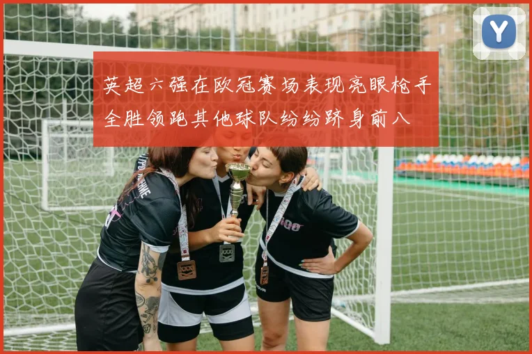 英超六强在欧冠赛场表现亮眼枪手全胜领跑其他球队纷纷跻身前八
