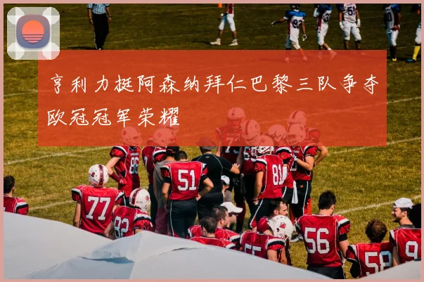亨利力挺阿森纳拜仁巴黎三队争夺欧冠冠军荣耀