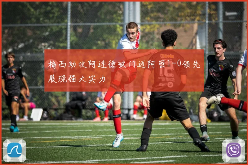 梅西助攻阿连德破门迈阿密1-0领先展现强大实力