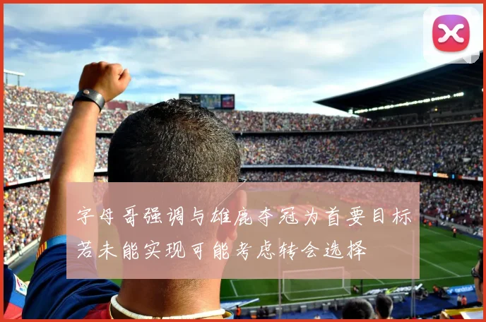 字母哥强调与雄鹿夺冠为首要目标若未能实现可能考虑转会选择
